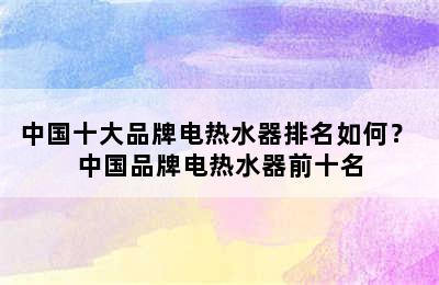 中国十大品牌电热水器排名如何？ 中国品牌电热水器前十名